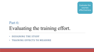 Part 6:
Evaluating the training effort.
• DESIGNING THE STUDY
• TRAINING EFFECTS TO MEASURE
Evaluate the
courses
effectiveness
 