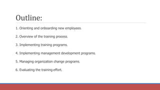 Outline:
1. Orienting and onboarding new employees.
2. Overview of the training process.
3. Implementing training programs.
4. Implementing management development programs.
5. Managing organization change programs.
6. Evaluating the training effort.
 
