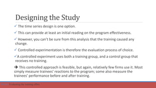 Designing the Study
 The time series design is one option.
 This can provide at least an initial reading on the program effectiveness.
 However, you can’t be sure from this analysis that the training caused any
change.
 Controlled experimentation is therefore the evaluation process of choice.
A controlled experiment uses both a training group, and a control group that
receives no training.
 This controlled approach is feasible, but again, relatively few firms use it. Most
simply measure trainees’ reactions to the program; some also measure the
trainees’ performance before and after training.
Part 6: Evaluating the training effort.
 