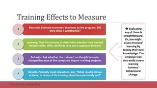 Training Effects to Measure
Reaction. Evaluate trainnees’ reactions to the program. Did
they think it worthwhile?
Learning. Test the trainees to determine whether they learned
the principles, skills, and facts they were supposed to learn.
Behavior. Ask whether the trainees’ on-the-job behavior
changed because of the complaint depart- training program.
Results. Probably most important, ask, “What results did we
achieve, in terms of the training objectives previously set?”
1
4
2
3
 Evaluating
any of these is
straightforward.
Or, you might
assess trainees’
learning by
testing their new
knowledege. The
employer can
also easily assess
learning
trainees’
behavioural
change.
Part 6: Evaluating the training effort.
 