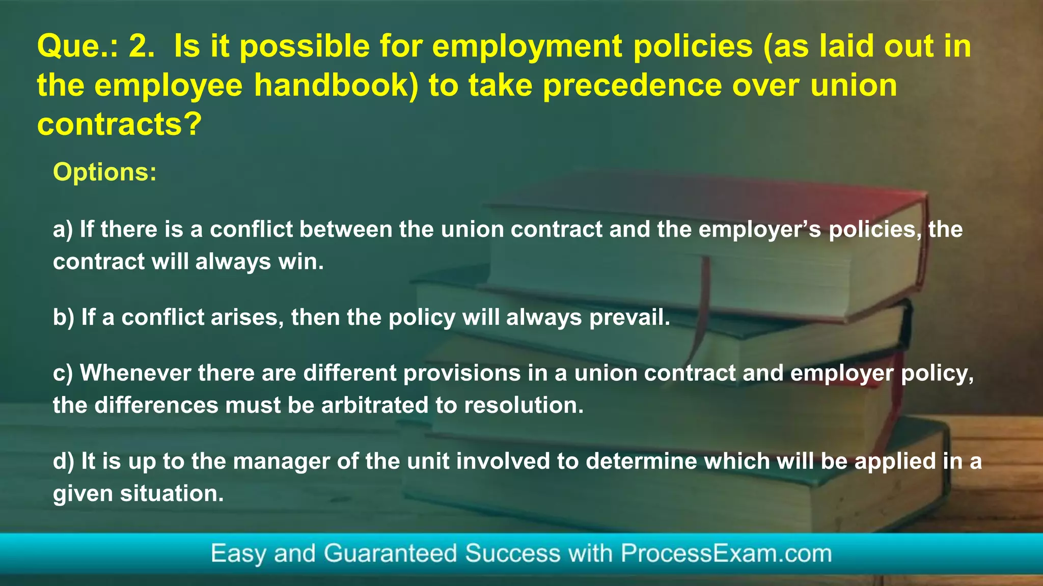 Que.: 2. Is it possible for employment policies (as laid out in
the employee handbook) to take precedence over union
contracts?
Options:
a) If there is a conflict between the union contract and the employer’s policies, the
contract will always win.
b) If a conflict arises, then the policy will always prevail.
c) Whenever there are different provisions in a union contract and employer policy,
the differences must be arbitrated to resolution.
d) It is up to the manager of the unit involved to determine which will be applied in a
given situation.
 