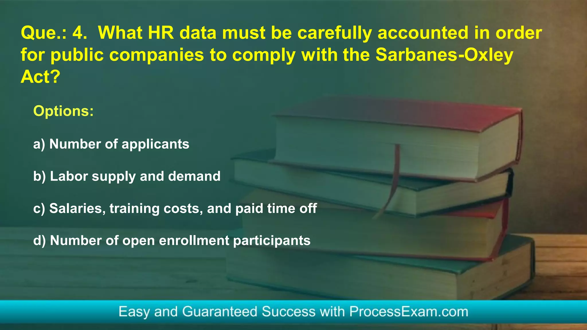 Que.: 4. What HR data must be carefully accounted in order
for public companies to comply with the Sarbanes-Oxley
Act?
Options:
a) Number of applicants
b) Labor supply and demand
c) Salaries, training costs, and paid time off
d) Number of open enrollment participants
 