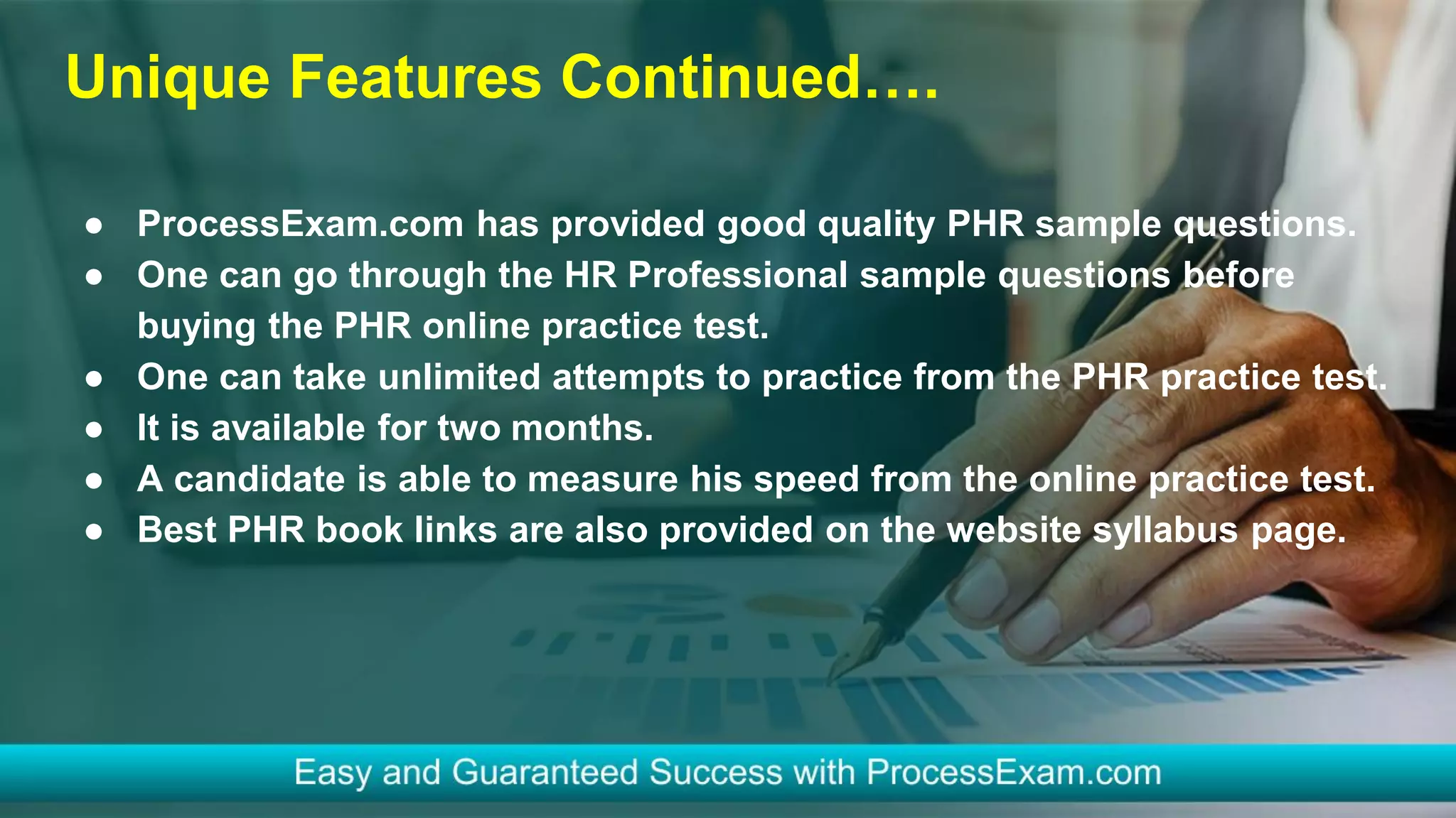 Unique Features Continued….
● ProcessExam.com has provided good quality PHR sample questions.
● One can go through the HR Professional sample questions before
buying the PHR online practice test.
● One can take unlimited attempts to practice from the PHR practice test.
● It is available for two months.
● A candidate is able to measure his speed from the online practice test.
● Best PHR book links are also provided on the website syllabus page.
 