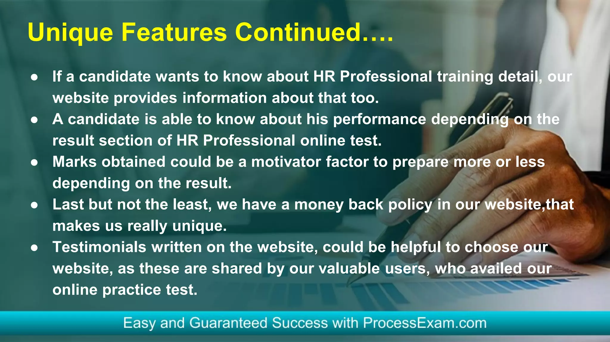 Unique Features Continued….
● If a candidate wants to know about HR Professional training detail, our
website provides information about that too.
● A candidate is able to know about his performance depending on the
result section of HR Professional online test.
● Marks obtained could be a motivator factor to prepare more or less
depending on the result.
● Last but not the least, we have a money back policy in our website,that
makes us really unique.
● Testimonials written on the website, could be helpful to choose our
website, as these are shared by our valuable users, who availed our
online practice test.
 