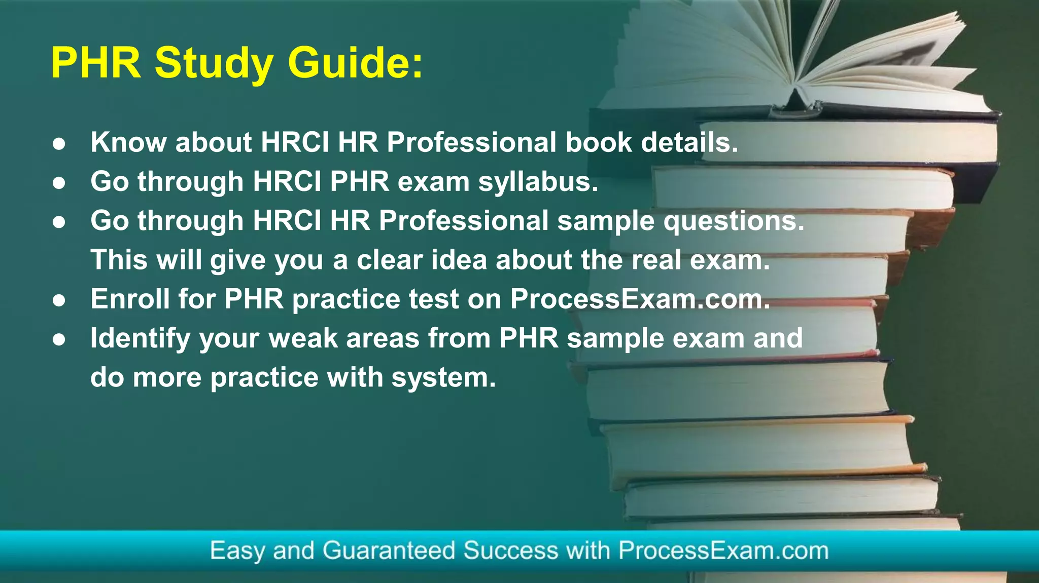 PHR Study Guide:
● Know about HRCI HR Professional book details.
● Go through HRCI PHR exam syllabus.
● Go through HRCI HR Professional sample questions.
This will give you a clear idea about the real exam.
● Enroll for PHR practice test on ProcessExam.com.
● Identify your weak areas from PHR sample exam and
do more practice with system.
 
