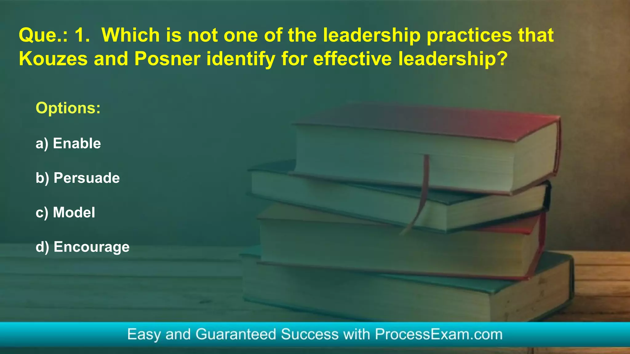 Que.: 1. Which is not one of the leadership practices that
Kouzes and Posner identify for effective leadership?
Options:
a) Enable
b) Persuade
c) Model
d) Encourage
 