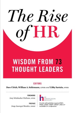 The Rise
of HR
FOREWORD
Amy Schabacker Dufrane, sphr
PREFACE
Jorge Jauregui Morales, hrmp
WISDOM FROM 73
THOUGHT LEADERS
EDITORS
Dave Ulrich, William A. Schiemann, gphr and Libby Sartain, sphr
Provider of the globally recognized PHR®,
SPHR®, GPHR®, HRBP®, HRMP®, PHR-CA®
and SPHR-CA® certifications
 