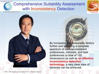 Comprehensive Suitability Assessment
                    with Inconsistency Detection




                                                                        By increasing the personality factors
                                                                        further and including a complete
                                                                        spectrum of work environment
                                                                        preferences, interests, and task
                                                                        preferences (a total of 155
                                                                        dimensions) as well as an effective
                                                                        inconsistency detection
                                                                        technology, a very clear view of
                                                                        behavior can be achieved.
© 2002 - 2009 Harrison Assessments, Intl' Ltd. - All Rights Reserved.
 