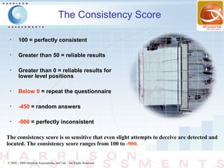 The Consistency Score

 •
        100 = perfectly consistent

 •
        Greater than 50 = reliable results

 •
        Greater than 0 = reliable results for
        lower level positions

 •
        Below 0 = repeat the questionnaire

 •
        -450 = random answers

 •
        -900 = perfectly inconsistent

The consistency score is so sensitive that even slight attempts to deceive are detected and
located. The consistency score ranges from 100 to -900.


© 2002 - 2009 Harrison Assessments, Intl' Ltd. - All Rights Reserved.
 