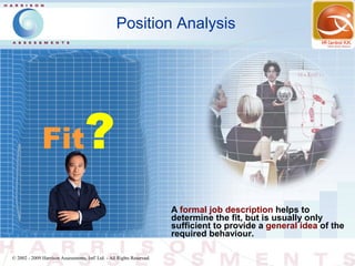 Position Analysis




              Fit                   ?
                                                                        A formal job description helps to
                                                                        determine the fit, but is usually only
                                                                        sufficient to provide a general idea of the
                                                                        required behaviour.

© 2002 - 2009 Harrison Assessments, Intl' Ltd. - All Rights Reserved.
 
