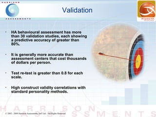 Validation

•
      HA behavioural assessment has more
      than 30 validation studies, each showing
      a predictive accuracy of greater than
      80%.

•
      It is generally more accurate than
      assessment centers that cost thousands
      of dollars per person.

•
      Test re-test is greater than 0.8 for each
      scale.

•
      High construct validity correlations with
      standard personality methods.




© 2002 - 2009 Harrison Assessments, Intl' Ltd. - All Rights Reserved.
 
