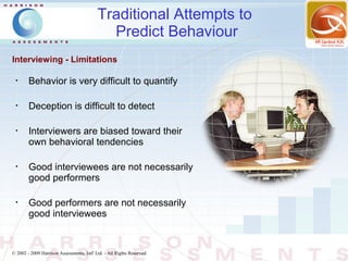 Traditional Attempts to
                                             Predict Behaviour
Interviewing - Limitations

 •
        Behavior is very difficult to quantify

 •
        Deception is difficult to detect

 •
        Interviewers are biased toward their
        own behavioral tendencies

 •
        Good interviewees are not necessarily
        good performers

 •
        Good performers are not necessarily
        good interviewees


© 2002 - 2009 Harrison Assessments, Intl' Ltd. - All Rights Reserved.
 