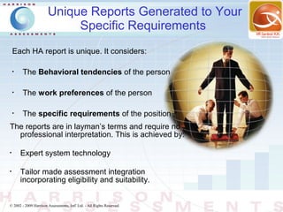 Unique Reports Generated to Your
                            Specific Requirements
    Each HA report is unique. It considers:

    •
        The Behavioral tendencies of the person

    •
        The work preferences of the person

    •
        The specific requirements of the position
The reports are in layman’s terms and require no
  professional interpretation. This is achieved by:

•
        Expert system technology

•
        Tailor made assessment integration
        incorporating eligibility and suitability.


© 2002 - 2009 Harrison Assessments, Intl' Ltd. - All Rights Reserved.
 