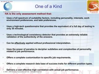 One of a Kind
      HA is the only assessment method that:
•
         Uses a full spectrum of suitability factors, including personality, interests, work
         environment preferences, and task preferences.

•
         Uses a high-tech questionnaire that provides the equivalent of a full day of testing in
         only 30 minutes.

•
         Uses a technological consistency detector that provides an extremely reliable
         validation of the authenticity of the answers.

•
         Can be effectively applied without professional interpretation.

•
         Uses the power of paradox to decipher subtleties and complexities of personality
         related to job performance.

•
         Offers a complete customisation to specific job requirements.

•
         Offers a complete research data base of success traits for different position types.

•
         Delivers a cost effective high correlation with actual job performance.
    © 2002 - 2009 Harrison Assessments, Intl' Ltd. - All Rights Reserved.
 