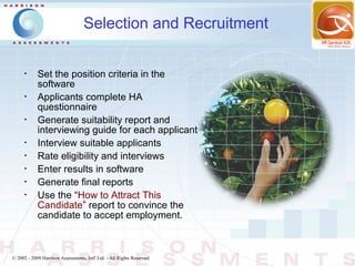 Selection and Recruitment

      •
            Set the position criteria in the
            software
      •
            Applicants complete HA
            questionnaire
      •
            Generate suitability report and
            interviewing guide for each applicant
      •
            Interview suitable applicants
      •
            Rate eligibility and interviews
      •
            Enter results in software
      •
            Generate final reports
      •
            Use the “How to Attract This
            Candidate” report to convince the
            candidate to accept employment.



© 2002 - 2009 Harrison Assessments, Intl' Ltd. - All Rights Reserved.
 