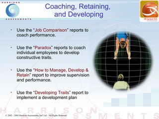 Coaching, Retaining,
                                              and Developing
      •
            Use the “Job Comparison” reports to
            coach performance.

      •
            Use the “Paradox” reports to coach
            individual employees to develop
            constructive traits.

      •
            Use the “How to Manage, Develop &
            Retain” report to improve supervision
            and performance.

      •
            Use the “Developing Traits” report to
            implement a development plan


© 2002 - 2009 Harrison Assessments, Intl' Ltd. - All Rights Reserved.
 