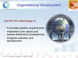 Organisational Development



   Use the HA methodology to:

   •
         Formulate position requirements
   •
         Implement core values and
         assess behavioral competencies
   •
         Integrate selection and
         development




© 2002 - 2009 Harrison Assessments, Intl' Ltd. - All Rights Reserved.
 