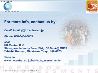 For more info, contact us by:

 Email: inquiry@hrcentral.co.jp

 Phone: 080-3434-8665

 Mail:
 HR Central K.K.
 Shinagawa Intercity Front Bldg. 3F Desk@ MB28
 2-14-14, Kounan, Minato-ku, Tokyo 108-0075

 Website
 www.hrcentral.co.jp/harrison_assessments


© 2002 - 2009 Harrison Assessments, Intl' Ltd. - All Rights Reserved.
 