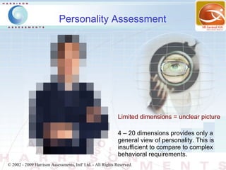 Personality Assessment




               Click to edit Master subtitle style

                                                             Limited dimensions = unclear picture

                                                             4 – 20 dimensions provides only a
                                                             general view of personality. This is
                                                             insufficient to compare to complex
                                                             behavioral requirements.
© 2002 - 2009 Harrison Assessments, Intl' Ltd. - All Rights Reserved.
 