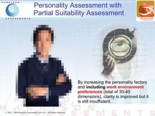Personality Assessment with
                                Partial Suitability Assessment




                                                                        By increasing the personality factors
                                                                        and including work environment
                                                                        preferences (total of 30-40
                                                                        dimensions), clarity is improved but it
                                                                        is still insufficient.

© 2002 - 2009 Harrison Assessments, Intl' Ltd. - All Rights Reserved.
 