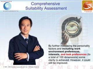 Comprehensive
                                          Suitability Assessment




                                                                        By further increasing the personality
                                                                        factors and including work
                                                                        environment preferences,
                                                                        interests, and task preferences (to
                                                                        a total of 100 dimensions) some
                                                                        clarity is achieved. However, it could
                                                                        still be improved.
© 2002 - 2009 Harrison Assessments, Intl' Ltd. - All Rights Reserved.
 