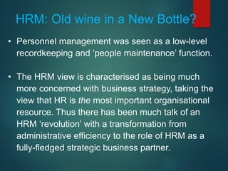 • Personnel management was seen as a low-level
recordkeeping and ‘people maintenance’ function.
• The HRM view is characterised as being much
more concerned with business strategy, taking the
view that HR is the most important organisational
resource. Thus there has been much talk of an
HRM ‘revolution’ with a transformation from
administrative efficiency to the role of HRM as a
fully-fledged strategic business partner.
HRM: Old wine in a New Bottle?
 