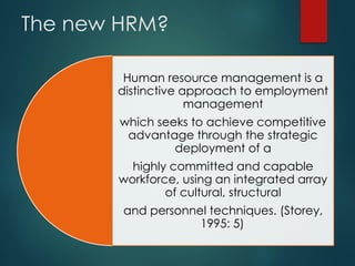 The new HRM?
Human resource management is a
distinctive approach to employment
management
which seeks to achieve competitive
advantage through the strategic
deployment of a
highly committed and capable
workforce, using an integrated array
of cultural, structural
and personnel techniques. (Storey,
1995: 5).
 