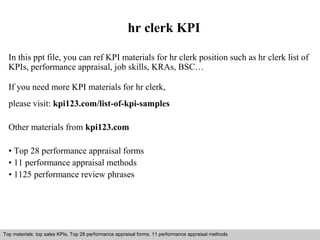 hr clerk KPI 
In this ppt file, you can ref KPI materials for hr clerk position such as hr clerk list of 
KPIs, performance appraisal, job skills, KRAs, BSC… 
If you need more KPI materials for hr clerk, 
please visit: kpi123.com/list-of-kpi-samples 
Other materials from kpi123.com 
• Top 28 performance appraisal forms 
• 11 performance appraisal methods 
• 1125 performance review phrases 
Top materials: top sales KPIs, Top 28 performance appraisal forms, 11 performance appraisal methods 
Interview questions and answers – free download/ pdf and ppt file 
 