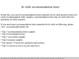 hr clerk recommendation letter 
In this file, you can ref recommendation letter materials for hr clerk position such as hr 
clerk recommendation letter samples, recommendation letter tips, hr clerk interview 
questions, hr clerk resumes… 
If you need more recommendation letter materials for hr clerk as following, please 
visit: recommendationletter.biz 
• Top 7 recommendation letter samples 
• Top 32 recruitment forms 
• Top 7 cover letter samples 
• Top 8 resumes samples 
• Free ebook: 75 interview questions and answers 
• Top 12 secrets to win every job interviews 
Interview questions and answers – free download/ pdf and ppt file 
Top materials: top 7 recommendation letter samples, top 8 resumes samples, free ebook: 75 interview questions and answers. Free pdf download 
 