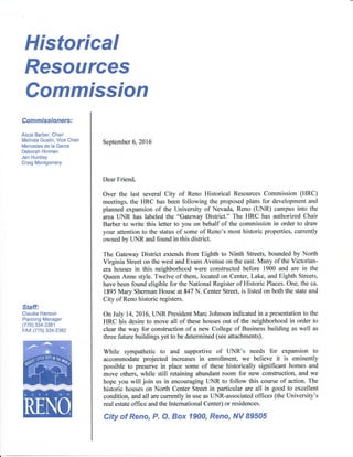 Historical
Resources
Staff:
Claudia Hanson
Planning Manager
(775) 334-2381
FAX (775) 334-2382
Commission
Commissioners:
Alicia Barber, Chair
Melinda Gustin, Vice Chair
Mercedes de la Garza
Deborah Hinman
Jen Huntley
Craig Montgomery
September 6,2016
Dear Friend,
Over the last several City of Reno Historical Resources Commission (HRC)
meetings, the HRC has been following the proposed plans for development and
planned expansion of the University of Nevada, Reno (UNR) campus into the
area UNR has labeled the 'oGateway District." The HRC has authorized Chair
Barber to write this letter to you on behalf of the commission in order to draw
your attention to the status of some of Reno's most historic properties, currently
owned by UNR and found in this district.
The Gateway District extends from Eighth to Ninth Streets, bounded by North
Virginia Sffeet on the west and Evans Avenue on the east. Many of the Victorian-
era houses in this neighborhood were constructed before 1900 and are in the
Queen Anne style. Twelve of them, located on Center, Lake, and Eighth Streets,
have been found eligible for the National Register of Historic Places. One, the ca.
1895 Mary Sherman House at 847 N. Center Street, is listed on both the state and
City of Reno historic registers.
On July 14,2016, UNR President Marc Johnson indicated in a presentation to the
HRC his desire to move all of these houses out of the neighborhood in order to
clear the way for construction of a new College of Business building as well as
three future buildings yet to be determined (see attachments).
While sympathetic to and supportive of UNR's needs for expansion to
accommodate projected increases in enrollment, we believe it is eminently
possible to preserve in place some of these historically significant homes and
move others, while still retaining abundant room for new construction, and we
hope you will join us in encouraging UNR to follow this course of action. The
historic houses on North Center Street in particular are all in good to excellent
condition, and all are currently in use as UNR-associated offices (the University's
real estate office and the International Center) or residences.
City of Reno, P. O. Box 1900, Reno, M89505
 