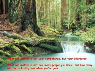 What will matter is not your competence, but your character.
What will matter is not how many people you knew, but how many
will feel a lasting loss when you're gone.

 