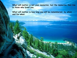 What will matter is not your memories, but the memories that live
in those who loved you.
What will matter is how long you will be remembered, by whom
and for what.

 