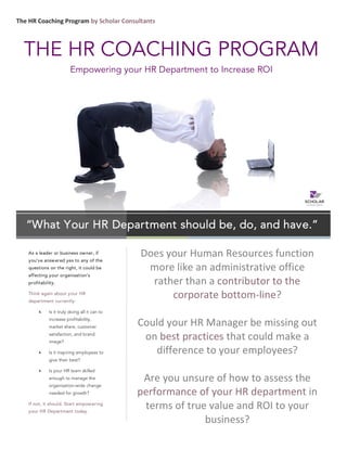  The	
  HR	
  Coaching	
  Program	
  by	
  Scholar	
  Consultants	
  
Does	
  your	
  Human	
  Resources	
  function	
  
more	
  like	
  an	
  administrative	
  office	
  
rather	
  than	
  a	
  contributor	
  to	
  the	
  
corporate	
  bottom-­‐line?	
  
	
  
Could	
  your	
  HR	
  Manager	
  be	
  missing	
  out	
  
on	
  best	
  practices	
  that	
  could	
  make	
  a	
  
difference	
  to	
  your	
  employees?	
  
	
  
Are	
  you	
  unsure	
  of	
  how	
  to	
  assess	
  the	
  
performance	
  of	
  your	
  HR	
  department	
  in	
  
terms	
  of	
  true	
  value	
  and	
  ROI	
  to	
  your	
  
business?	
  
As a leader or business owner, if
you’ve answered yes to any of the
questions on the right, it could be
affecting your organisation’s
profitability.
Think again about your HR
department currently:
Is it truly doing all it can to
increase profitability,
market share, customer
satisfaction, and brand
image?
Is it inspiring employees to
give their best?
Is your HR team skilled
enough to manage the
organisation-wide change
needed for growth?
If not, it should. Start empowering
your HR Department today.
“What Your HR Department should be, do, and have.”
THE HR COACHING PROGRAM
Empowering your HR Department to Increase ROI
 