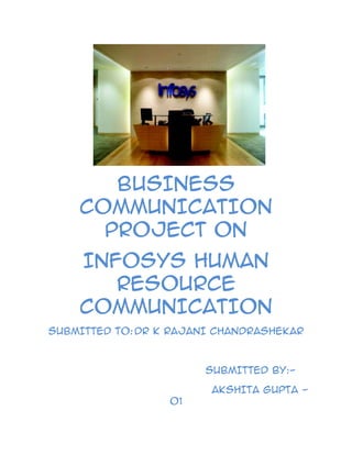                              <br />BUSINESS COMMUNICATION PROJECT ON<br />INFOSYS HUMAN RESOURCE COMMUNICATION<br />SUBMITTED TO: DR K RAJANI CHANDRASHEKAR<br />                                       SUBMITTED BY:-<br />                                            AKSHITA GUPTA -01<br />                                               NANDITA SADANI -48<br />OBJECTIVE<br />The main objective of taking up this project is to understand the Human Resource communication, its advantage, how it is useful to an organization, reasons for its failure, why is it necessary in any organization, how it helps the management and other departments.<br />We have taken five different aspects of human resource that involves communication. Human Resource Communication plays one of the major roles in day to day working of an organization. It is the major source of managing the Human Resource of an organization.<br />Here we are going to talk about the HR communication in Infosys one of the leading software industries. It is very well known for its awesome work and Human Resource Practices. Here we have asked few questions to know about the Human resource communication in Infosys, how is the flow of communication in the organization, their HR initiatives and respective results.<br />COMMUNICATION<br />Communication is an important part of your job one that is often taken for granted. When you think about it, almost everything you do calls for good communications. When you hire a new employee, good communication skills help you pick the right person and make sure the person you hire knows what the job involves. When you're training, coaching, or evaluating an employee, you need to be clear about your expectations and sensitive in dealing with problem areas. When conflicts arise, you'll need your communication skills to resolve the issues without creating more.<br />When the department is going through changes or a reorganization, you'll need special communication skills to get feedback and ideas from your staff and to give them news that's sometimes not pleasant, while keeping them motivated. Honest communication is one of the key ingredients in managing change as well as managing people.<br />Many topics covered in this Guide include communication skills. In this section, you'll find some suggestions for developing those skills.<br />Guiding Principles<br />Good communication can help you:<br />Improve relationships and teamwork<br />Improve performance and productivity<br />Foster an open, creative environment<br />Solve problems effectively<br />Becoming a Better Communicator<br />Your responsibility as a supervisor is to communicate clearly and concisely to all employees and create an environment conducive to openness for others. As the staff becomes more diverse, you may have to take extra time and effort to communicate to all staff members. To become a better communicator:<br />Create an open communication environment in your unit. Encourage employees to talk about work issues; listen carefully and respond to questions or concerns with actions or answers. If an issue is outside your authority, pass it along to the appropriate person; then be sure to follow up.<br />Conduct regular staff meetings. Tell your staff about decisions that may affect them or the work they do and the reasons for those decisions. Use staff meetings to encourage feedback, generate ideas, solve problems, and gain support.<br />Set up individual meetings. Set some time aside periodically to meet one-on-one with employees. Group staff meetings are important; however, meeting separately with your employees shows concern about their individual work issues.<br />Effective Listening<br />An important ingredient that runs through all good communication is listening. Listening is a skill that can be practiced and learned. Your goal as a listener is to fully understand your employee's experience and point of view. Give the employee a chance to talk for a while before you say anything.<br />Use non-verbal communication. Be aware of what you communicate with your body; your posture and expressions can convey your attitudes toward a speaker even before you say one word. Use body language to show the speaker that you are engaged in the conversation and open to hearing.<br />Recognize your own prejudices. Be aware of your own feelings toward the speaker. If you are unsure about what the speaker means, ask for clarification instead of making assumptions.<br />Listen to understand the underlying feelings. Use your heart as well as your mind to understand the speaker. Notice how something is said as well as the actual words used.<br />Don't interrupt: Be sure you think carefully before you speak. As a listener, your job is to help the speaker express himself.<br />Don't judge the person: A speaker who feels you are making judgments will feel defensive. Avoid making judgments and instead try to empathize and understand the speaker's perspective.<br />Do not give advice: Keep in mind that the best resolutions are those that people arrive at themselves, not what someone else tells them to do. If you feel it is appropriate, and only after you have encouraged the person to talk, offer some ideas and discuss them.<br />Responding<br />After you have listened and really heard, respond by conveying your interest and respect:<br />Empathize: Put yourself in the other person's shoes and try to understand.<br />Validate: Acknowledge that the person's feelings are valid. This is a very powerful tool because you are recognizing the person's right to feel that way, regardless of whether you would feel the same way.<br />Restate what the other person has said: this allows you to make sure you understand the feelings and shows you are listening. Point out the good things the person has done or tried to do.<br />Clarify: Ask questions to get more information about the problem.<br />HUMAN RESOURCE COMMUNICATION<br />Effective organizational communication, from an HR viewpoint, focuses on openness in communication between senior management and employees, resulting in improved employee engagement and productivity. In a cross-cultural environment, building and maintaining rapport for business relationships depends on the effective use of language and understanding differing communication styles. These and other aspects are discussed to bring awareness to opportunities to foster better communication at all levels of the organization.<br />In today's global business environment. effective organizational communication--internal and external--has a significant impact on an organization's success. Reasons for the increasing importance of organizational communication are many, with workplace change front and center. Overall, the world of work has become more complex More than ever before, knowledge, learning and innovation are critical to an organization's sustainability, Further, with employees often being widely distributed geographically, communication technologies and networks arc essential for the accomplishment of a company's strategy. <br />Therefore, effective organizational communication is critical to actively engage employees, foster trust and respect, and promote productivity'. In fact, SHRM's 2008 job Satisfaction survey report notes that communication between employees and senior management is among the top five very important aspects of employee job satisfaction. <br />Human resource professionals uniquely position themselves at both the starting and finishing points of the communication continuum. From an HR viewpoint, effective organizational communication contributes to learning, teamwork, safety, innovation and quality of decision-making in organizations. In an age of increased competition for talent, communication has become a strategic tool for employee engagement, satisfaction and retention. In fact, effective organizational communication contributes directly to employee and organizational learning, an essential factor for competitive advantage. The most successful HR professionals are consummate communicators. Typically, their organizations over-communicate with all constituents, and their leadership styles transmit the traditions and values of their company. Thus, as a promoter of effective organizational communication, HR is a key strategic partner in leveraging the relationships between employees and top management.<br />HR leaders who promote thoughtful communication strategies encourage employee engagement and keep the workforce energized, focused and productive. To recharge employee morale, and support the organization's objectives, HR can foster an environment for engagement by developing a targeted, proactive strategic communication plan. This communication strategy can focus on organizational goals and determine methods of communication and information points for different audiences (e.g., employees versus media). Key points to consider are: 1) communicate from the top down to build employee confidence and buy-in; 2) involve employees whenever possible, such as through focus groups; 3) communicate and explain all aspects of change, negative and positive; 4) personalize communications to address the question quot;
what's in it for me?quot;
; and 5) track results and set milestones to evaluate the objectives of the communication plan.<br />Successful and efficient communication can be ensured by a manager who is a Personality, possesses excellent professional knowledge and skills and enjoys the confidence of his employees (support, impartiality and confidentiality). If, at the same time, the manager utilises a clearly defined profile and work rules, responsibilities and powers, then his team may work efficiently and independently. On the contrary, if<br />Managers are given a high level of freedom, there is a higher likelihood of occurrence of conflicts which the manager is unable to solve or if solved, the solution has an adverse effect on company results and employee satisfaction.<br />A large portion of problems companies face is connected with the quality of human resources and efficient communication. Researches have revealed that an average employee exploits only 50 percent of his capacity and this figure can be either increased or decreased by motivation, targeted development and efficient communication. Management can expect maximum return on investment in human labour if it uses the human potential offered by employees, keeps all employees well informed and makes them participate in company goals and projects. Management bears a great deal of responsibility as their attitude to human resources reflects in their satisfaction and performance. Just like corporate culture, successful human resource management must cover all the employees of the company as each of them makes decisions that, in the final stage, determine the fulfilment of company goals. Various forms of co-operation<br />Between employees and groups encourage communication in a specific way. Just for illustration, it is possible mention several communication tools of personnel management, such as meetings, teamwork, quality teams, brainstorming. The objective of personnel management is to decide on a suitable form of the above presented tools, motivation, development and assessment that promote the efficiency of co-operation.<br />With regards to the fact that communication is not a purely inborn skill and ability, it is necessary to develop it. The theory of personnel management therefore uses a growth management model. New employees are the most open and approach based on expectations is very important since people, as many surveys show, tend to do what they are expected to do. The theories place a focus on management, but lack analyses of characteristics and recommendations for sales personnel, representatives and other company staff that are in contact with customers and therefore determine, to large extent, the success of the company. A company representative can only master efficient and suitable way of communication with business partners if he, as an expert, acquires certain preset skills and qualities. Even in these theoretical approaches we can recognise certain one-sidedness that should be overcome in the future. To provide a complete picture of current theories dealing with communication, we should also mention a theoretical approach based on performance.<br />Successful communication is based on qualities a good manager should possess:<br />,[object Object]