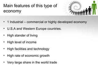 Main features of this type of
economy
• 1 Industrial – commercial or highly developed economy
• U.S.A and Western Europe countries.
• High stander of living
• High level of income
• High facilities and technology
• High rate of economic growth
• Very large share in the world trade
 