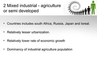 2 Mixed industrial - agriculture
or semi developed
• Countries includes south Africa, Russia, Japan and Isreal.
• Relatively lesser urbanization.
• Relatively lower rate of economic growth
• Dominancy of industrial agriculture population
 
