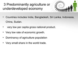 3 Predominantly agriculture or
underdeveloped economy
• Countries includes India, Bangladesh, Sri Lanka, Indonesia,
China, Sudan.
• very low per capita gross national product.
• Very low rate of economic growth.
• Dominancy of agriculture population
• Very small share in the world trade.
 
