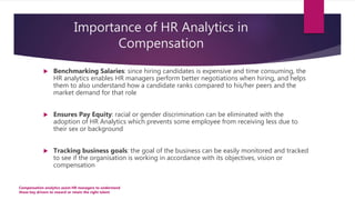 Importance of HR Analytics in
Compensation
 Benchmarking Salaries: since hiring candidates is expensive and time consuming, the
HR analytics enables HR managers perform better negotiations when hiring, and helps
them to also understand how a candidate ranks compared to his/her peers and the
market demand for that role
 Ensures Pay Equity: racial or gender discrimination can be eliminated with the
adoption of HR Analytics which prevents some employee from receiving less due to
their sex or background
 Tracking business goals: the goal of the business can be easily monitored and tracked
to see if the organisation is working in accordance with its objectives, vision or
compensation
Compensation analytics assist HR managers to understand
those key drivers to reward or retain the right talent
 