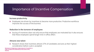 Importance of Incentive Compensation
Increase productivity
 Employees are driven by incentives to become more productive. Productive workforce
improves the success of the business
Reduction in the turnover of employees
 Issuing of incentives does not only ensure that employees are motivated but it also ensures
that these employees spend longer time in office affairs
Attracts new talent
 Research shows that incentives attracts 57% of candidates and acts as their highest
consideration before a job is accepted
Businesses are beginning to adopt measures of incentives in
order to improve the attainment of the success of the
business
 