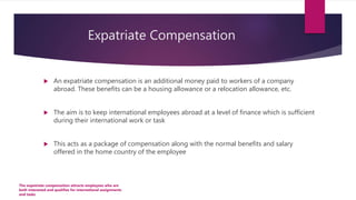 Expatriate Compensation
 An expatriate compensation is an additional money paid to workers of a company
abroad. These benefits can be a housing allowance or a relocation allowance, etc.
 The aim is to keep international employees abroad at a level of finance which is sufficient
during their international work or task
 This acts as a package of compensation along with the normal benefits and salary
offered in the home country of the employee
The expatriate compensation attracts employees who are
both interested and qualifies for international assignments
and tasks
 