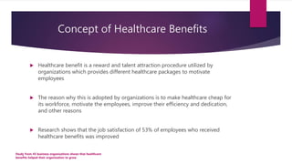 Concept of Healthcare Benefits
 Healthcare benefit is a reward and talent attraction procedure utilized by
organizations which provides different healthcare packages to motivate
employees
 The reason why this is adopted by organizations is to make healthcare cheap for
its workforce, motivate the employees, improve their efficiency and dedication,
and other reasons
 Research shows that the job satisfaction of 53% of employees who received
healthcare benefits was improved
Study from 45 business organizations shows that healthcare
benefits helped their organization to grow
 
