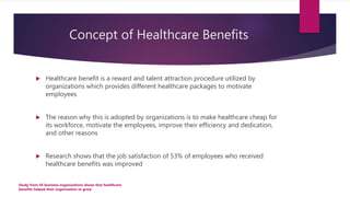 Concept of Healthcare Benefits
 Healthcare benefit is a reward and talent attraction procedure utilized by
organizations ...
