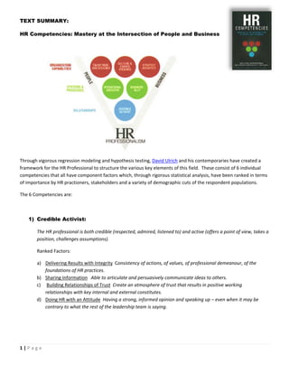 TEXT SUMMARY:

HR Competencies: Mastery at the Intersection of People and Business

 



                                                                                                                                     




                                                                                           

Through vigorous regression modeling and hypothesis testing, David Ulrich and his contemporaries have created a 
framework for the HR Professional to structure the various key elements of this field.  These consist of 6 individual 
competencies that all have component factors which, through rigorous statistical analysis, have been ranked in terms 
of importance by HR practioners, stakeholders and a variety of demographic cuts of the respondent populations. 

The 6 Competencies are: 

 

       1) Credible Activist:

              The HR professional is both credible (respected, admired, listened to) and active (offers a point of view, takes a 
              position, challenges assumptions). 

              Ranked Factors: 

              a) Delivering Results with Integrity  Consistency of actions, of values, of professional demeanour, of the 
                 foundations of HR practices. 
              b) Sharing Information   Able to articulate and persuasively communicate ideas to others. 
              c)  Building Relationships of Trust  Create an atmosphere of trust that results in positive working 
                 relationships with key internal and external constitutes.  
              d) Doing HR with an Attitude  Having a strong, informed opinion and speaking up – even when it may be 
                 contrary to what the rest of the leadership team is saying. 

                                        




1 | P a g e  
 
 