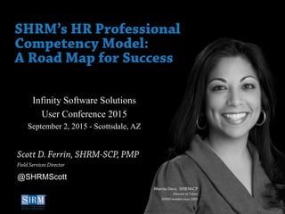©SHRM 2015
1
D
Infinity Software Solutions
User Conference 2015
September 2, 2015 - Scottsdale, AZ
SHRM’s HR Professional
Competency Model:
A Road Map for Success
Scott D. Ferrin, SHRM-SCP, PMP
Field Services Director
Bhavna Dave, SHRM-CP
Director of Talent
SHRM member since 2005
@SHRMScott
 