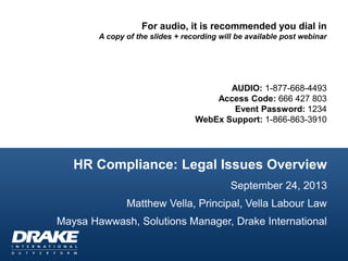 HR Compliance: Legal Issues Overview
September 24, 2013
Matthew Vella, Principal, Vella Labour Law
Maysa Hawwash, Solutions Manager, Drake International
For audio, it is recommended you dial in
A copy of the slides + recording will be available post webinar
AUDIO: 1-877-668-4493
Access Code: 666 427 803
Event Password: 1234
WebEx Support: 1-866-863-3910
 
