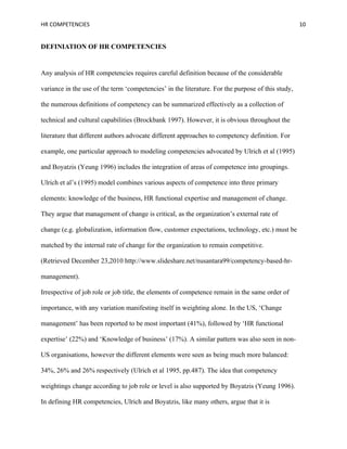 HR COMPETENCIES                                                                                    10


DEFINIATION OF HR COMPETENCIES


Any analysis of HR competencies requires careful definition because of the considerable

variance in the use of the term ‘competencies’ in the literature. For the purpose of this study,

the numerous definitions of competency can be summarized effectively as a collection of

technical and cultural capabilities (Brockbank 1997). However, it is obvious throughout the

literature that different authors advocate different approaches to competency definition. For

example, one particular approach to modeling competencies advocated by Ulrich et al (1995)

and Boyatzis (Yeung 1996) includes the integration of areas of competence into groupings.

Ulrich et al’s (1995) model combines various aspects of competence into three primary

elements: knowledge of the business, HR functional expertise and management of change.

They argue that management of change is critical, as the organization’s external rate of

change (e.g. globalization, information flow, customer expectations, technology, etc.) must be

matched by the internal rate of change for the organization to remain competitive.

(Retrieved December 23,2010 http://www.slideshare.net/nusantara99/competency-based-hr-

management).

Irrespective of job role or job title, the elements of competence remain in the same order of

importance, with any variation manifesting itself in weighting alone. In the US, ‘Change

management’ has been reported to be most important (41%), followed by ‘HR functional

expertise’ (22%) and ‘Knowledge of business’ (17%). A similar pattern was also seen in non-

US organisations, however the different elements were seen as being much more balanced:

34%, 26% and 26% respectively (Ulrich et al 1995, pp.487). The idea that competency

weightings change according to job role or level is also supported by Boyatzis (Yeung 1996).

In defining HR competencies, Ulrich and Boyatzis, like many others, argue that it is
 