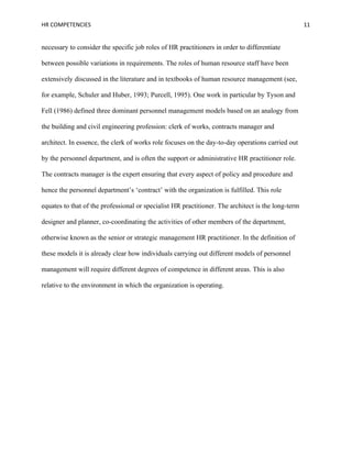 HR COMPETENCIES                                                                                     11


necessary to consider the specific job roles of HR practitioners in order to differentiate

between possible variations in requirements. The roles of human resource staff have been

extensively discussed in the literature and in textbooks of human resource management (see,

for example, Schuler and Huber, 1993; Purcell, 1995). One work in particular by Tyson and

Fell (1986) defined three dominant personnel management models based on an analogy from

the building and civil engineering profession: clerk of works, contracts manager and

architect. In essence, the clerk of works role focuses on the day-to-day operations carried out

by the personnel department, and is often the support or administrative HR practitioner role.

The contracts manager is the expert ensuring that every aspect of policy and procedure and

hence the personnel department’s ‘contract’ with the organization is fulfilled. This role

equates to that of the professional or specialist HR practitioner. The architect is the long-term

designer and planner, co-coordinating the activities of other members of the department,

otherwise known as the senior or strategic management HR practitioner. In the definition of

these models it is already clear how individuals carrying out different models of personnel

management will require different degrees of competence in different areas. This is also

relative to the environment in which the organization is operating.
 