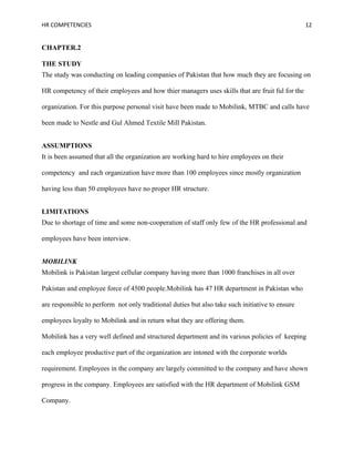 HR COMPETENCIES                                                                                  12


CHAPTER.2

THE STUDY
The study was conducting on leading companies of Pakistan that how much they are focusing on

HR competency of their employees and how thier managers uses skills that are fruit ful for the

organization. For this purpose personal visit have been made to Mobilink, MTBC and calls have

been made to Nestle and Gul Ahmed Textile Mill Pakistan.


ASSUMPTIONS
It is been assumed that all the organization are working hard to hire employees on their

competency and each organization have more than 100 employees since mostly organization

having less than 50 employees have no proper HR structure.


LIMITATIONS
Due to shortage of time and some non-cooperation of staff only few of the HR professional and

employees have been interview.


MOBILINK
Mobilink is Pakistan largest cellular company having more than 1000 franchises in all over

Pakistan and employee force of 4500 people.Mobilink has 47 HR department in Pakistan who

are responsible to perform not only traditional duties but also take such initiative to ensure

employees loyalty to Mobilink and in return what they are offering them.

Mobilink has a very well defined and structured department and its various policies of keeping

each employee productive part of the organization are intoned with the corporate worlds

requirement. Employees in the company are largely committed to the company and have shown

progress in the company. Employees are satisfied with the HR department of Mobilink GSM

Company.
 