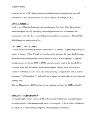 HR COMPETENCIES                                                                                   14


employee leaving MTBC. Even the experienced and senior employees become less result

oriented due to these circumstances.( Miss Bushra, Senior HR manager MTBC)


NESTLE PAKISTAN
Nestle is one of Pakistan leading group in manufacturing food items. Since they are in the

manufacturing sectors they hire highly competent professional both in production and

management sector. But due to recent bad economic condition in country it is difficult to hire

skilled labour and handle their affairs.


GUL AHMED TEXTILE MILL
The story of textiles in the subcontinent is the story of Gul Ahmed. The group began trading in

textiles in the early 1900’s. With all it’s know-how and experience, the group decided to enter

the field of manufacturing and Gul Ahmed Textile Mills Ltd. was incorporated as a private

limited company, in the year 1953. In 1972 it was subsequently listed on the Karachi Stock

Exchange. Since then the company has been making rapid progress and is one of the best

composite textile houses in the world. The mill is presently a composite unit with an installed

capacity of 130,296 spindles, 223 wide width air jet looms, and a state of the art processing and

finishing unit.

(Retrieved December 24,2010 from http://www.gulahmed.com/html/sec_1024/corp.html#1)




RESEARCH METHODOLOGY
The sample employed here consists of HR professionals from Pakistanis manufacturing and

services companies. All respondent work for services companies in the twin cities of Pakistan

and others are in manufacturing companies. These companies were chosen
 