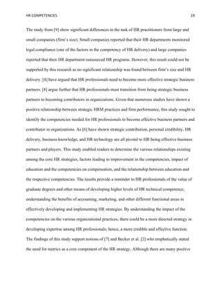 HR COMPETENCIES                                                                                    19


The study from [9] show significant differences in the task of HR practitioners from large and

small companies (firm’s size). Small companies reported that their HR departments monitored

legal compliance (one of the factors in the competency of HR delivery) and large companies

reported that their HR department outsourced HR programs. However, this result could not be

supported by this research as no significant relationship was found between firm’s size and HR

delivery. [4] have argued that HR professionals need to become more effective strategic business

partners. [8] argue further that HR professionals must transition from being strategic business

partners to becoming contributors in organizations. Given that numerous studies have shown a

positive relationship between strategic HRM practices and firm performance, this study sought to

identify the competencies needed for HR professionals to become effective business partners and

contributor in organizations. As [6] have shown strategic contribution, personal credibility, HR

delivery, business knowledge, and HR technology are all pivotal to HR being effective business

partners and players. This study enabled readers to determine the various relationships existing

among the core HR strategies, factors leading to improvement in the competencies, impact of

education and the competencies on compensation, and the relationship between education and

the respective competencies. The results provide a reminder to HR professionals of the value of

graduate degrees and other means of developing higher levels of HR technical competence,

understanding the benefits of accounting, marketing, and other different functional areas in

effectively developing and implementing HR strategies. By understanding the impact of the

competencies on the various organizational practices, there could be a more directed strategy in

developing expertise among HR professionals; hence, a more credible and effective function.

The findings of this study support notions of [7] and Becker et al. [2] who emphatically stated

the need for metrics as a core component of the HR strategy. Although there are many positive
 